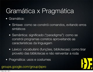 Gramática x Pragmática
                 Gramática:
                       Sintaxe: como se constrói comandos, evitando erros
                       sintáticos
                       Semântica: signiﬁcado (“paradigma”): como se
                       constrói programas corretos aproveitando as
                       características da linguagem
                       Léxico: vocabulário (funções, bibliotecas): como tirar
                       proveito das bibliotecas e não reinventar a roda
                 Pragmática: usos e costumes

 groups.google.com/group/jspro
Friday, July 1, 2011
 