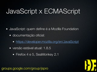 JavaScript x ECMAScript

    JavaScript: quem deﬁne é a Mozilla Foundation
      documentação oﬁcial:
        https://developer.mozilla.org/en/JavaScript
      versão estável atual: 1.8.5
        Firefox 4 e 5, SeaMonkey 2.1



groups.google.com/group/jspro
 