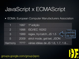 JavaScript x ECMAScript
    ECMA: European Computer Manufacturers Association

      1      1997   1ª edição
      2      1998   ISO/IEC 16262
                                                      padrão
      3      1999   regex, try/catch, JS 1.5
                                                      de fato
      5      2009   strict mode, get/set, JSON
  Harmony    ????   várias idéias de JS 1.6, 1.7, 1.8...



groups.google.com/group/jspro
 
