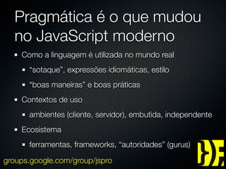 Pragmática é o que mudou
  no JavaScript moderno
    Como a linguagem é utilizada no mundo real
      “sotaque”, expressões idiomáticas, estilo
      “boas maneiras” e boas práticas
    Contextos de uso
      ambientes (cliente, servidor), embutida, independente
    Ecosistema
      ferramentas, frameworks, “autoridades” (gurus)

groups.google.com/group/jspro
 