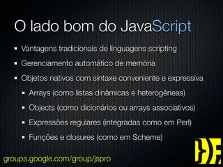 O lado bom do JavaScript
    Vantagens tradicionais de linguagens scripting
    Gerenciamento automático de memória
    Objetos nativos com sintaxe conveniente e expressiva
      Arrays (como listas dinâmicas e heterogêneas)
      Objects (como dicionários ou arrays associativos)
      Expressões regulares (integradas como em Perl)
      Funções e closures (como em Scheme)

groups.google.com/group/jspro
 