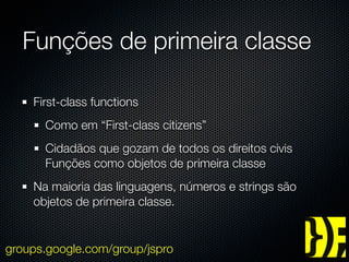 Funções de primeira classe

    First-class functions
      Como em “First-class citizens”
      Cidadãos que gozam de todos os direitos civis
      Funções como objetos de primeira classe
    Na maioria das linguagens, números e strings são
    objetos de primeira classe.


groups.google.com/group/jspro
 