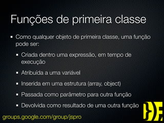 Funções de primeira classe
    Como qualquer objeto de primeira classe, uma função
    pode ser:
      Criada dentro uma expressão, em tempo de
      execução
      Atribuída a uma variável
      Inserida em uma estrutura (array, object)
      Passada como parâmetro para outra função
      Devolvida como resultado de uma outra função
groups.google.com/group/jspro
 