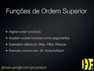Funções de Ordem Superior

    Higher-order functions
    Aceitam outras funções como argumentos
    Exemplos clássicos: Map, Filter, Reduce
    Exemplo comum em JS: Array.forEach




groups.google.com/group/jspro
 