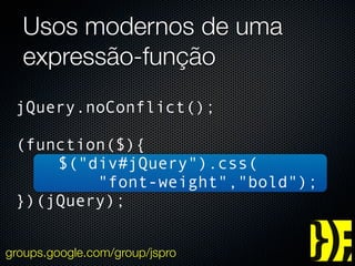 Usos modernos de uma
  expressão-função
 jQuery.noConflict();

 (function($){
     $("div#jQuery").css(
         "font-weight","bold");
 })(jQuery);


groups.google.com/group/jspro
 