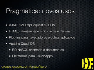 Pragmática: novos usos
    AJAX: XMLHttpRequest e JSON
    HTML5: armazenagem no cliente e Canvas
    Plug-ins para navegadores e outros aplicativos
    Apache CouchDB
      BD NoSQL orientado a documentos
      Plataforma para CouchApps


groups.google.com/group/jspro
 