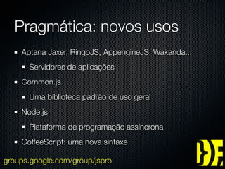 Pragmática: novos usos
    Aptana Jaxer, RingoJS, AppengineJS, Wakanda...
      Servidores de aplicações
    Common.js
      Uma biblioteca padrão de uso geral
    Node.js
      Plataforma de programação assíncrona
    CoffeeScript: uma nova sintaxe

groups.google.com/group/jspro
 