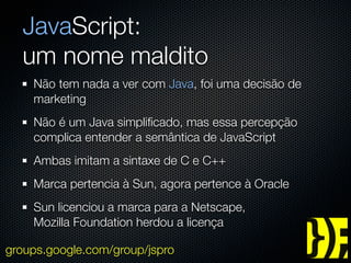 JavaScript:
  um nome maldito
    Não tem nada a ver com Java, foi uma decisão de
    marketing
    Não é um Java simpliﬁcado, mas essa percepção
    complica entender a semântica de JavaScript
    Ambas imitam a sintaxe de C e C++
    Marca pertencia à Sun, agora pertence à Oracle
    Sun licenciou a marca para a Netscape,
    Mozilla Foundation herdou a licença

groups.google.com/group/jspro
 