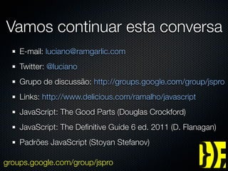 Vamos continuar esta conversa
    E-mail: luciano@ramgarlic.com
    Twitter: @luciano
    Grupo de discussão: http://groups.google.com/group/jspro
    Links: http://www.delicious.com/ramalho/javascript
    JavaScript: The Good Parts (Douglas Crockford)
    JavaScript: The Deﬁnitive Guide 6 ed. 2011 (D. Flanagan)
    Padrões JavaScript (Stoyan Stefanov)

groups.google.com/group/jspro
 