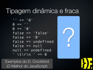 Tipagem dinâmica e fraca
      '' == '0'                 //   false




                                 ?
      0 == ''                   //   true
      0 == '0'                  //   true
      false == 'false'          //   false
      false == '0'              //   true
      false == undefined        //   false
      false == null             //   false
      null == undefined         //   true
      ' trn ' == 0           //   true
   Exemplos do D. Crockford
    (O Melhor do JavaScript)
groups.google.com/group/jspro
 