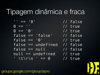 Tipagem dinâmica e fraca
       '' == '0'                //   false
       0 == ''                  //   true
       0 == '0'                 //   true
       false == 'false'         //   false
       false == '0'             //   true
       false == undefined       //   false
       false == null            //   false
       null == undefined        //   true
       ' trn ' == 0          //   true


groups.google.com/group/jspro
 