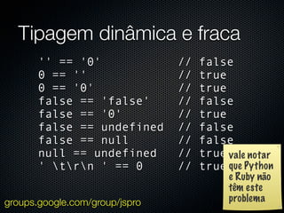 Tipagem dinâmica e fraca
       '' == '0'                //   false
       0 == ''                  //   true
       0 == '0'                 //   true
       false == 'false'         //   false
       false == '0'             //   true
       false == undefined       //   false
       false == null            //   false
       null == undefined        //   true vale notar
       ' trn ' == 0          //   true que Python
                                           e Ruby não
                                           têm este
groups.google.com/group/jspro              problema
 