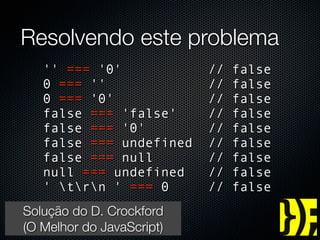 Resolvendo este problema
      '' === '0'                //   false
      0 === ''                  //   false
      0 === '0'                 //   false
      false === 'false'         //   false
      false === '0'             //   false
      false === undefined       //   false
      false === null            //   false
      null === undefined        //   false
      ' trn ' === 0          //   false
   Solução do D. Crockford
   (O Melhor do JavaScript)
groups.google.com/group/jspro
 