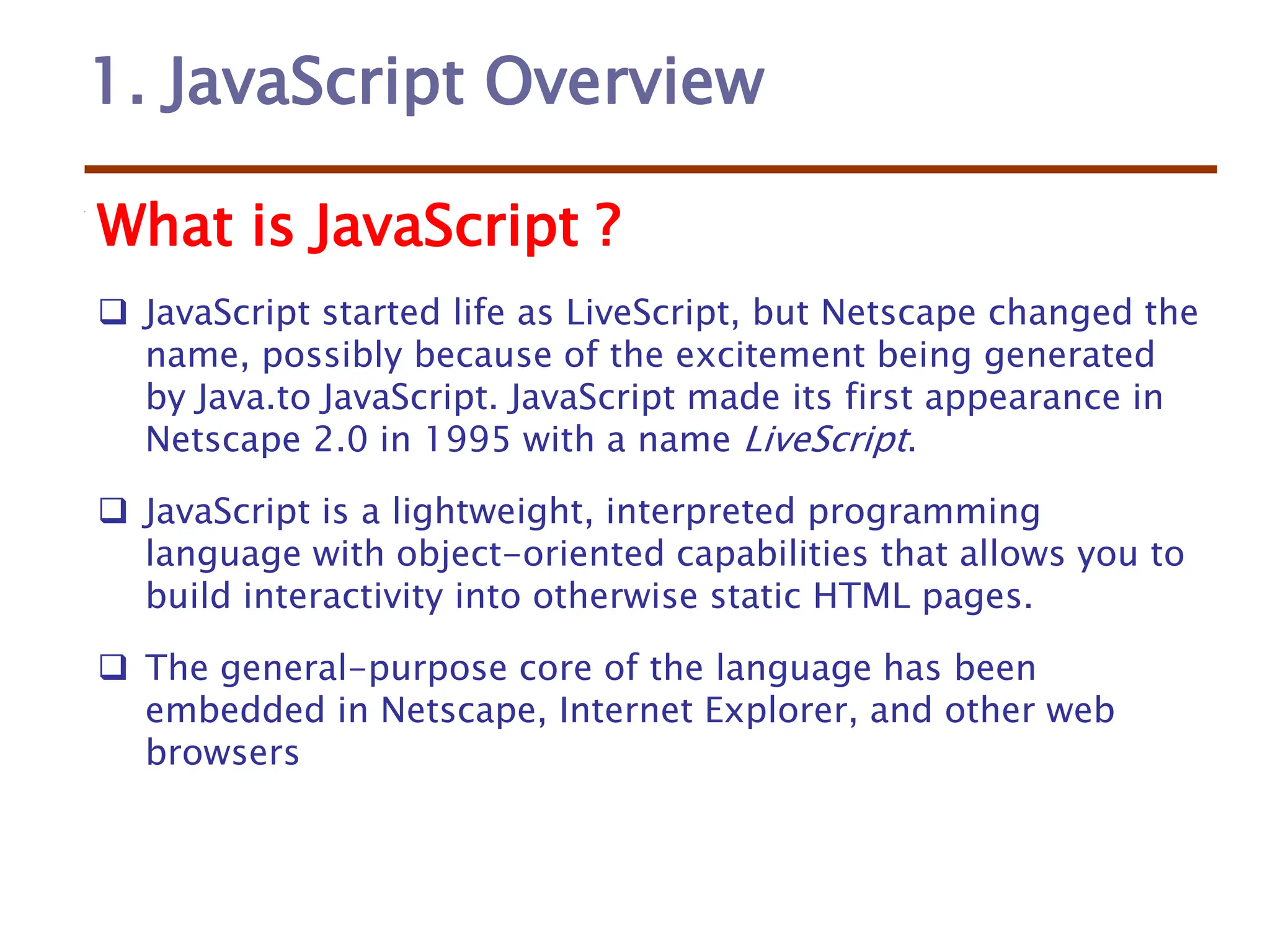 1. JavaScript Overview
What is JavaScript ?
 JavaScript started life as LiveScript, but Netscape changed the
name, possibly because of the excitement being generated
by Java.to JavaScript. JavaScript made its first appearance in
Netscape 2.0 in 1995 with a name LiveScript.
 JavaScript is a lightweight, interpreted programming
language with object-oriented capabilities that allows you to
build interactivity into otherwise static HTML pages.
 The general-purpose core of the language has been
embedded in Netscape, Internet Explorer, and other web
browsers
 