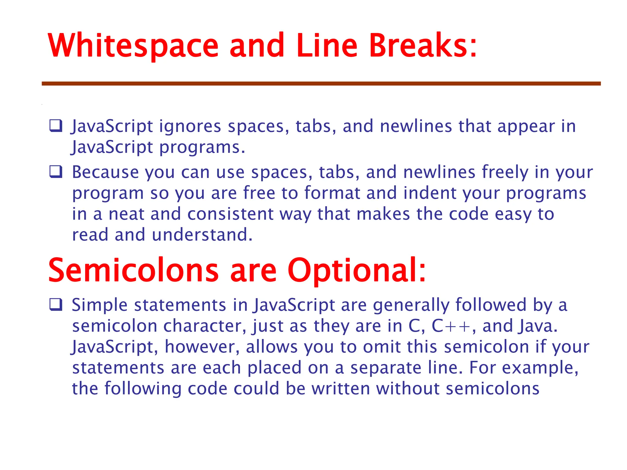  JavaScript ignores spaces, tabs, and newlines that appear in
JavaScript programs.
 Because you can use spaces, tabs, and newlines freely in your
program so you are free to format and indent your programs
in a neat and consistent way that makes the code easy to
read and understand.
Semicolons are Optional:
 Simple statements in JavaScript are generally followed by a
semicolon character, just as they are in C, C++, and Java.
JavaScript, however, allows you to omit this semicolon if your
statements are each placed on a separate line. For example,
the following code could be written without semicolons
Whitespace and Line Breaks:
 