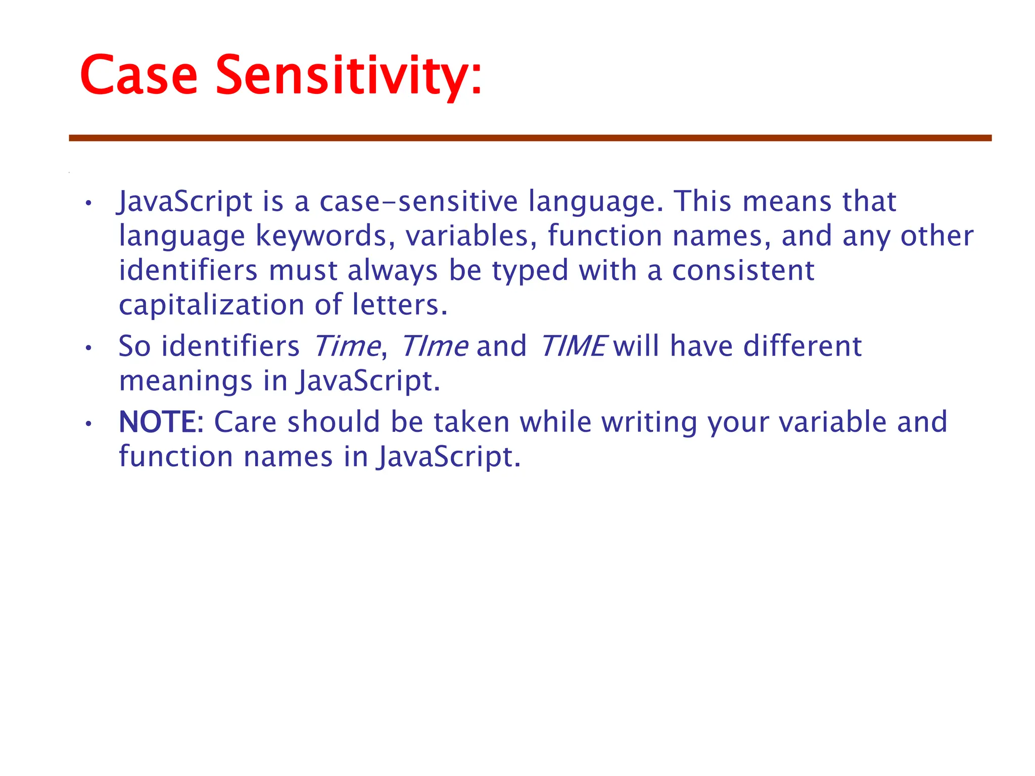 • JavaScript is a case-sensitive language. This means that
language keywords, variables, function names, and any other
identifiers must always be typed with a consistent
capitalization of letters.
• So identifiers Time, TIme and TIME will have different
meanings in JavaScript.
• NOTE: Care should be taken while writing your variable and
function names in JavaScript.
Case Sensitivity:
 