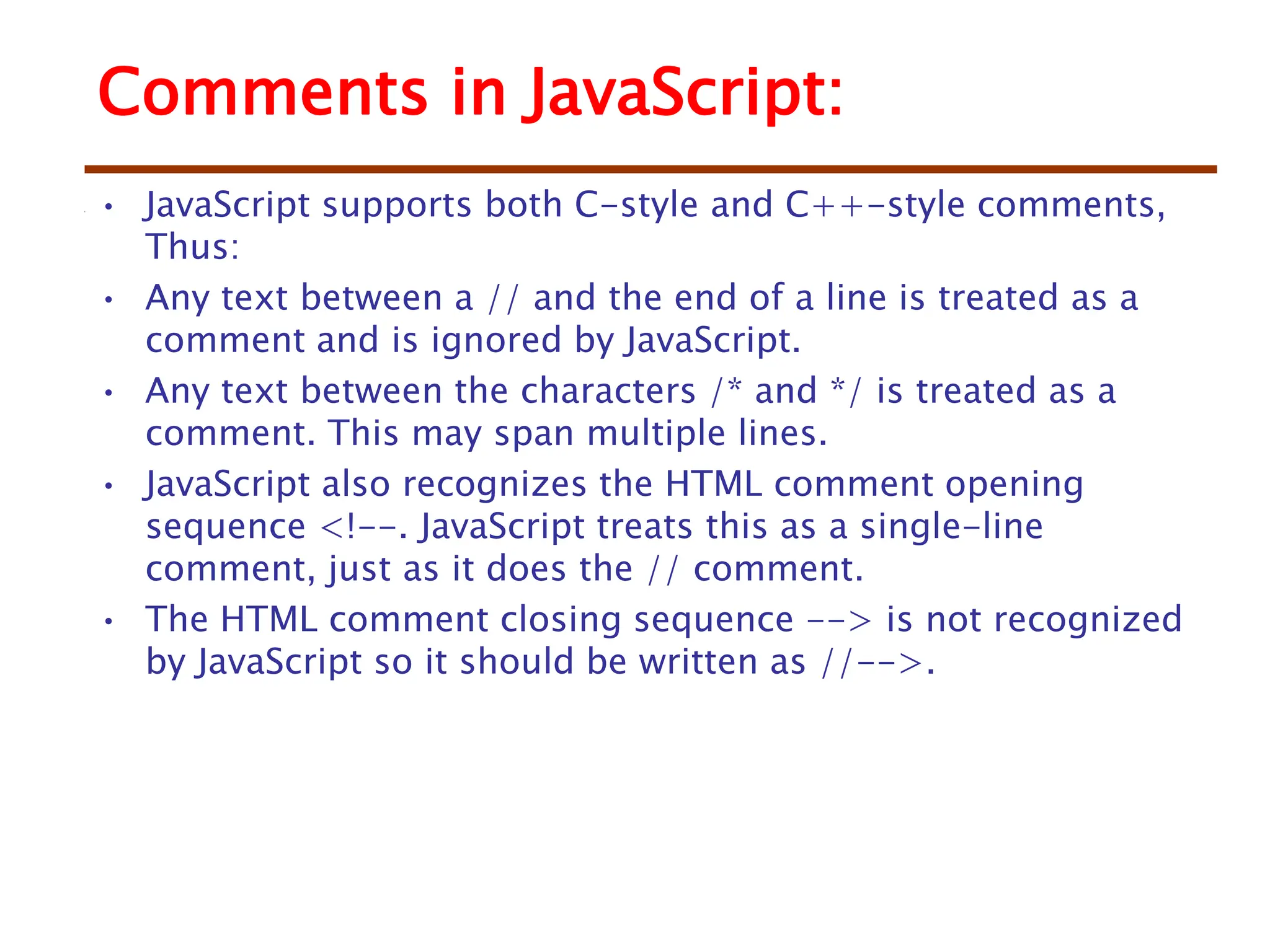Comments in JavaScript:
• JavaScript supports both C-style and C++-style comments,
Thus:
• Any text between a // and the end of a line is treated as a
comment and is ignored by JavaScript.
• Any text between the characters /* and */ is treated as a
comment. This may span multiple lines.
• JavaScript also recognizes the HTML comment opening
sequence <!--. JavaScript treats this as a single-line
comment, just as it does the // comment.
• The HTML comment closing sequence --> is not recognized
by JavaScript so it should be written as //-->.
 