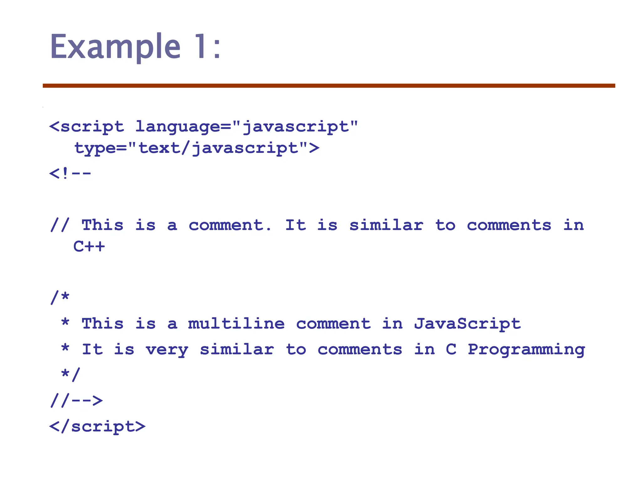 Example 1:
<script language="javascript"
type="text/javascript">
<!--
// This is a comment. It is similar to comments in
C++
/*
* This is a multiline comment in JavaScript
* It is very similar to comments in C Programming
*/
//-->
</script>
 