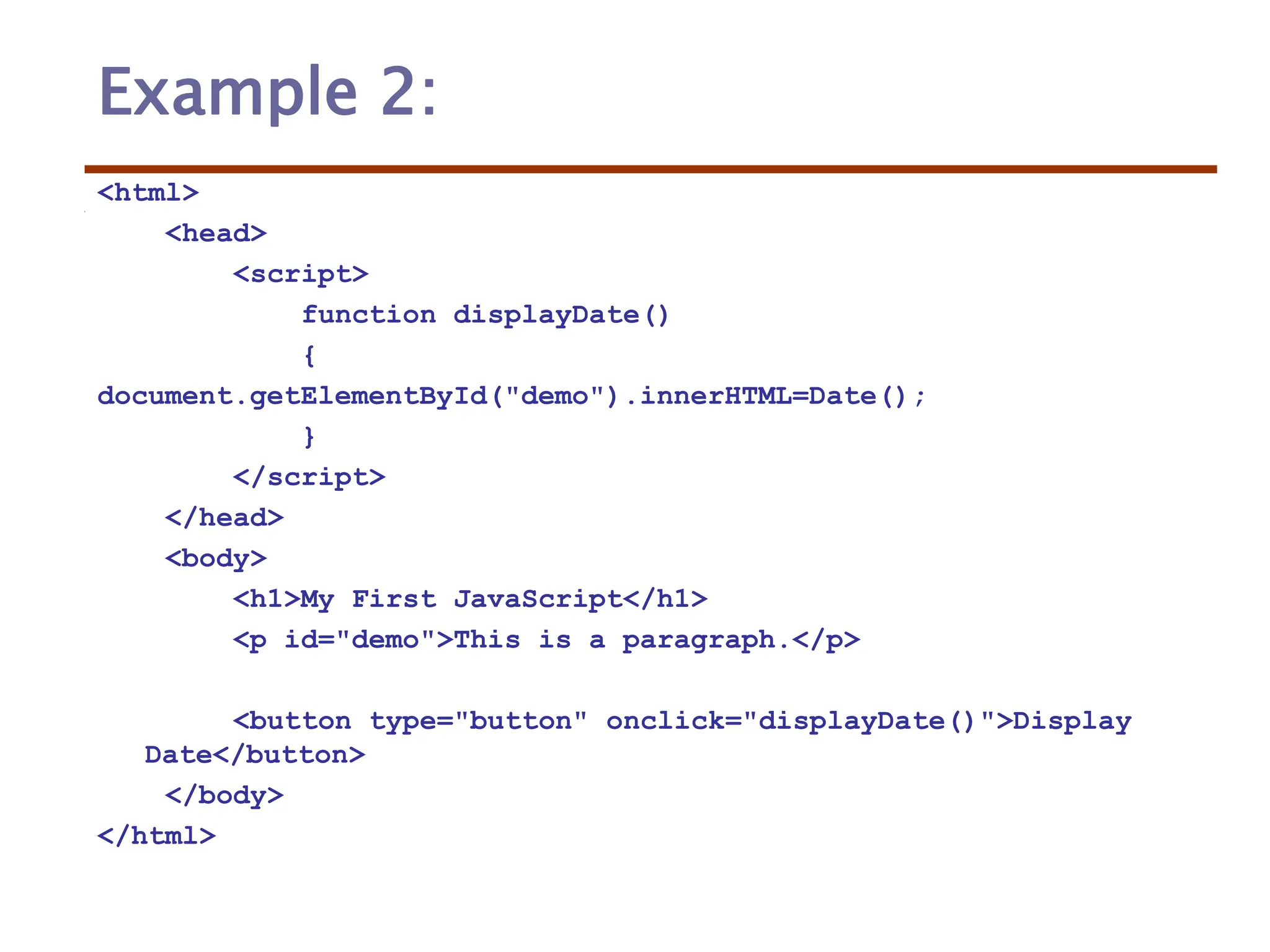 Example 2:
<html>
<head>
<script>
function displayDate()
{
document.getElementById("demo").innerHTML=Date();
}
</script>
</head>
<body>
<h1>My First JavaScript</h1>
<p id="demo">This is a paragraph.</p>
<button type="button" onclick="displayDate()">Display
Date</button>
</body>
</html>
 