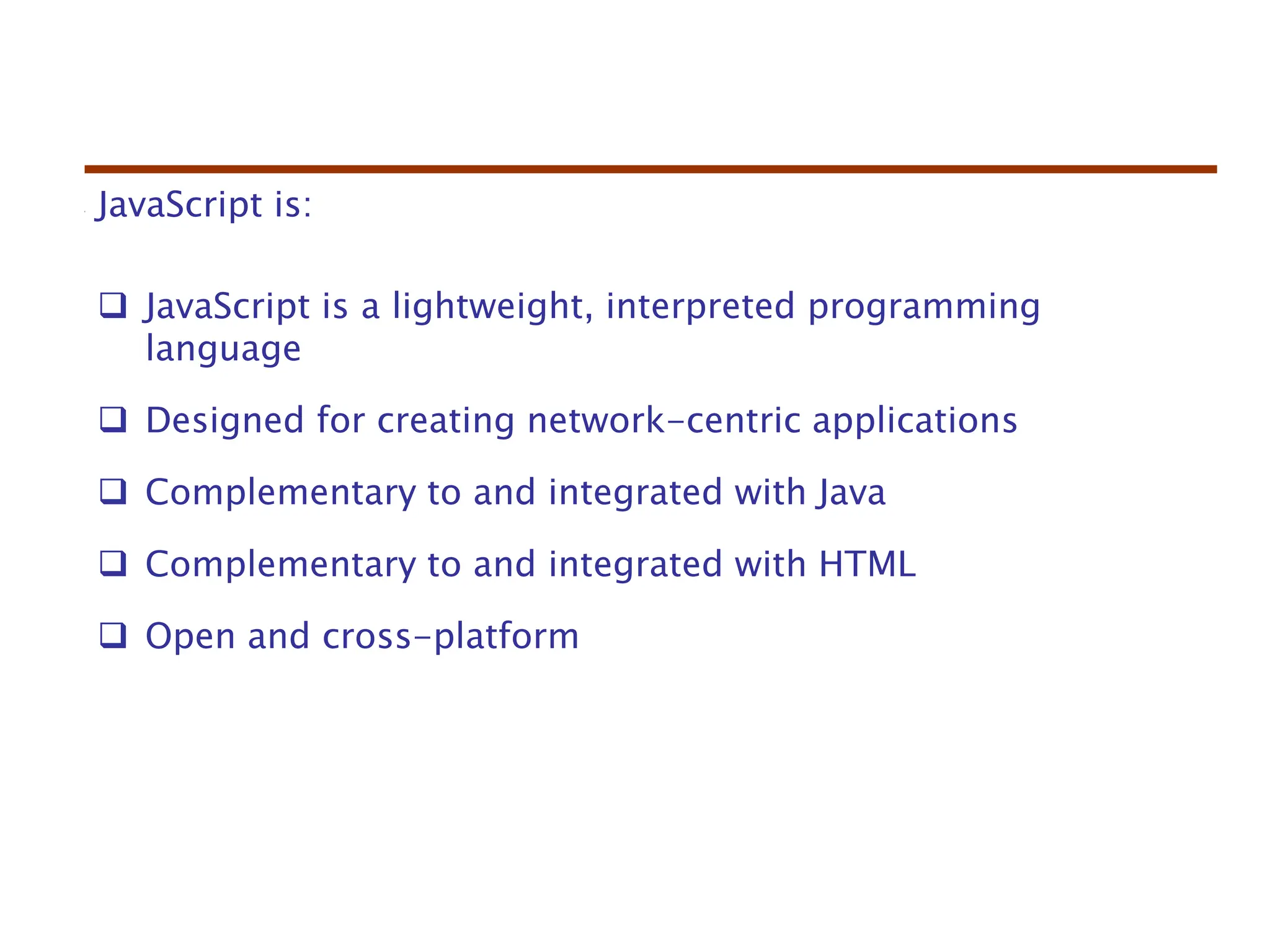 JavaScript is:
 JavaScript is a lightweight, interpreted programming
language
 Designed for creating network-centric applications
 Complementary to and integrated with Java
 Complementary to and integrated with HTML
 Open and cross-platform
 