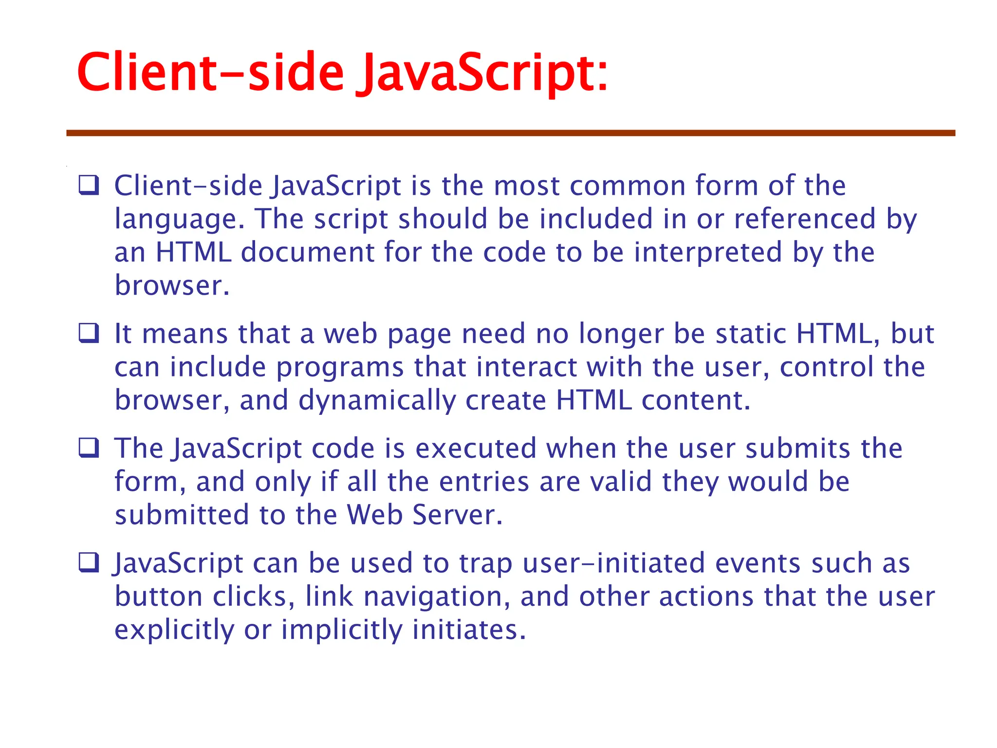  Client-side JavaScript is the most common form of the
language. The script should be included in or referenced by
an HTML document for the code to be interpreted by the
browser.
 It means that a web page need no longer be static HTML, but
can include programs that interact with the user, control the
browser, and dynamically create HTML content.
 The JavaScript code is executed when the user submits the
form, and only if all the entries are valid they would be
submitted to the Web Server.
 JavaScript can be used to trap user-initiated events such as
button clicks, link navigation, and other actions that the user
explicitly or implicitly initiates.
Client-side JavaScript:
 