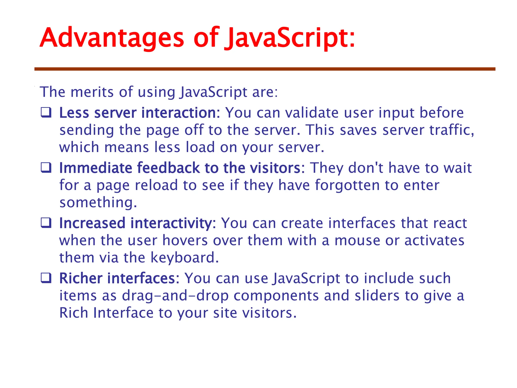 Advantages of JavaScript:
The merits of using JavaScript are:
 Less server interaction: You can validate user input before
sending the page off to the server. This saves server traffic,
which means less load on your server.
 Immediate feedback to the visitors: They don't have to wait
for a page reload to see if they have forgotten to enter
something.
 Increased interactivity: You can create interfaces that react
when the user hovers over them with a mouse or activates
them via the keyboard.
 Richer interfaces: You can use JavaScript to include such
items as drag-and-drop components and sliders to give a
Rich Interface to your site visitors.
 