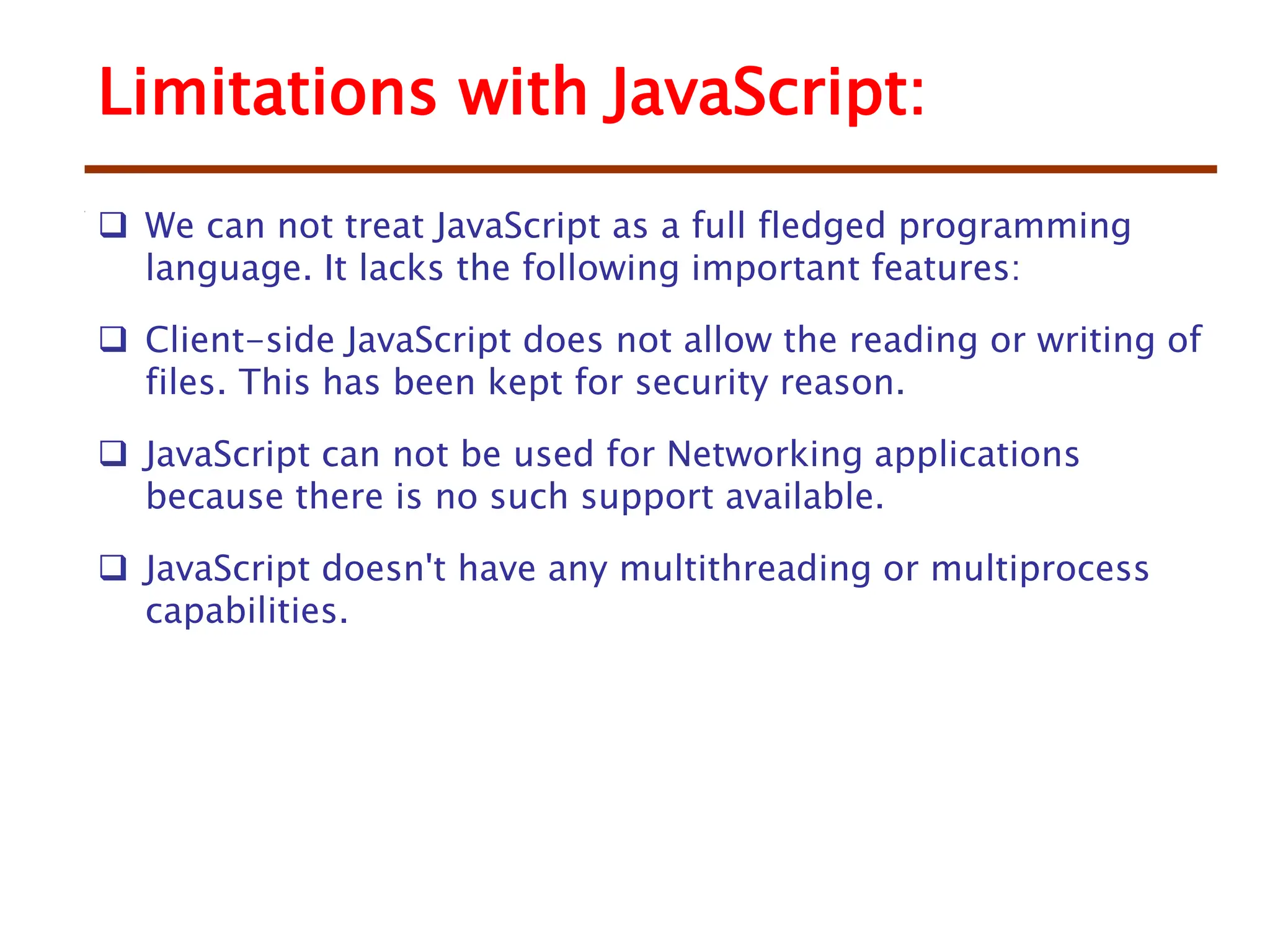 Limitations with JavaScript:
 We can not treat JavaScript as a full fledged programming
language. It lacks the following important features:
 Client-side JavaScript does not allow the reading or writing of
files. This has been kept for security reason.
 JavaScript can not be used for Networking applications
because there is no such support available.
 JavaScript doesn't have any multithreading or multiprocess
capabilities.
 