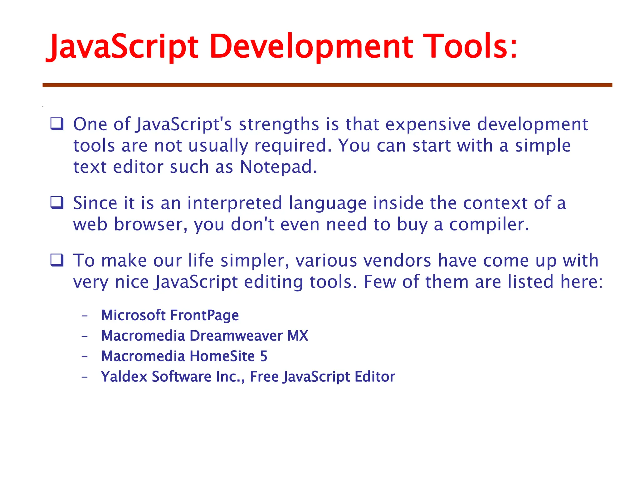 JavaScript Development Tools:
 One of JavaScript's strengths is that expensive development
tools are not usually required. You can start with a simple
text editor such as Notepad.
 Since it is an interpreted language inside the context of a
web browser, you don't even need to buy a compiler.
 To make our life simpler, various vendors have come up with
very nice JavaScript editing tools. Few of them are listed here:
– Microsoft FrontPage
– Macromedia Dreamweaver MX
– Macromedia HomeSite 5
– Yaldex Software Inc., Free JavaScript Editor
 