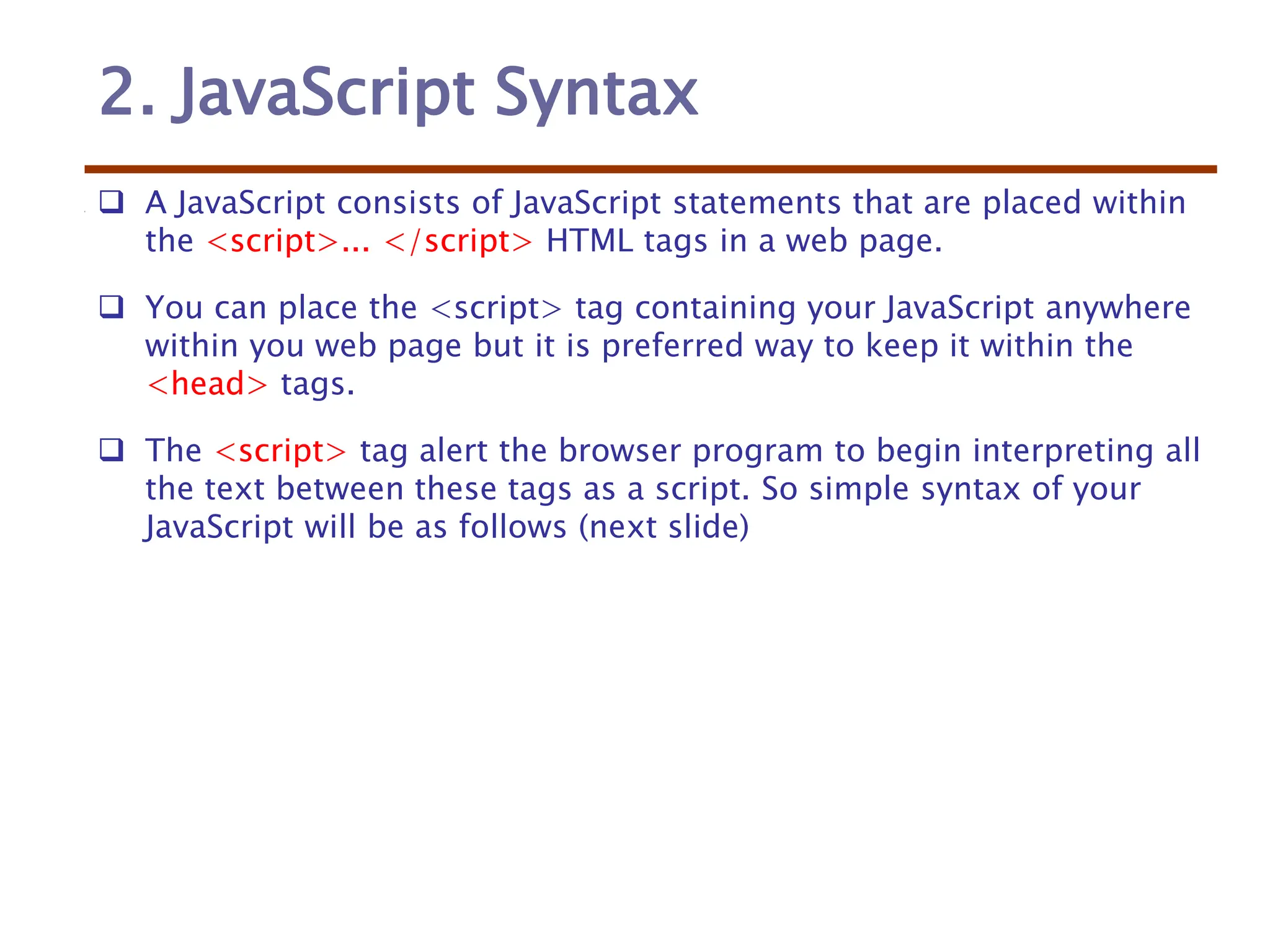 2. JavaScript Syntax
 A JavaScript consists of JavaScript statements that are placed within
the <script>... </script> HTML tags in a web page.
 You can place the <script> tag containing your JavaScript anywhere
within you web page but it is preferred way to keep it within the
<head> tags.
 The <script> tag alert the browser program to begin interpreting all
the text between these tags as a script. So simple syntax of your
JavaScript will be as follows (next slide)
 
