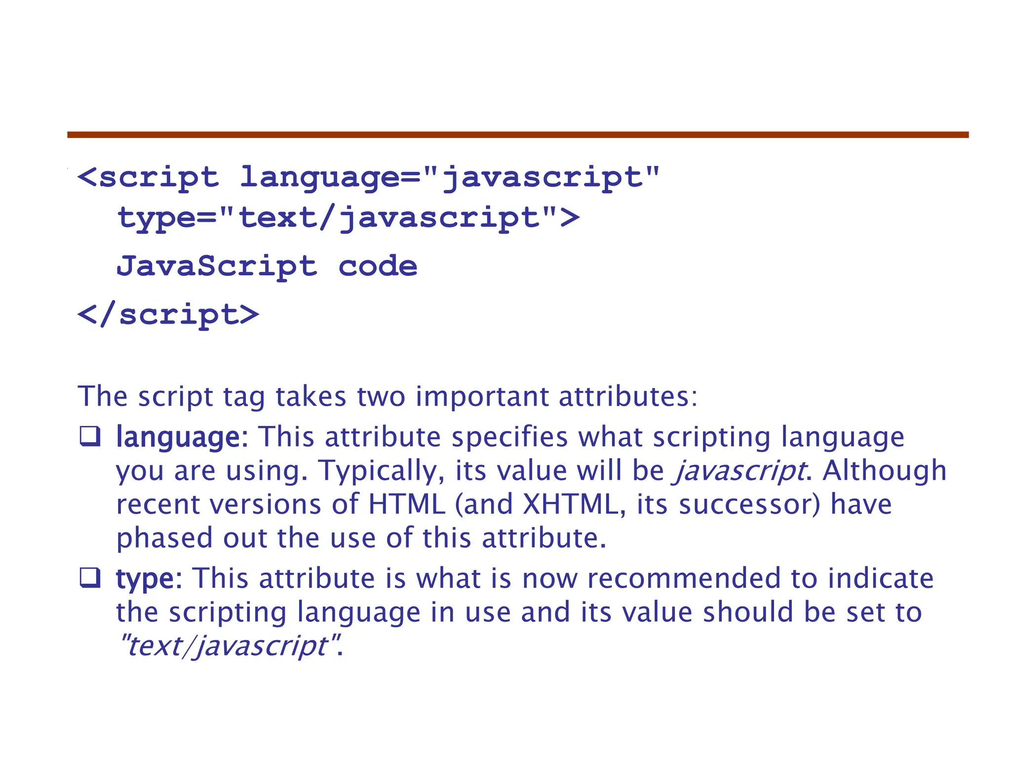 <script language="javascript"
type="text/javascript">
JavaScript code
</script>
The script tag takes two important attributes:
 language: This attribute specifies what scripting language
you are using. Typically, its value will be javascript. Although
recent versions of HTML (and XHTML, its successor) have
phased out the use of this attribute.
 type: This attribute is what is now recommended to indicate
the scripting language in use and its value should be set to
"text/javascript".
 