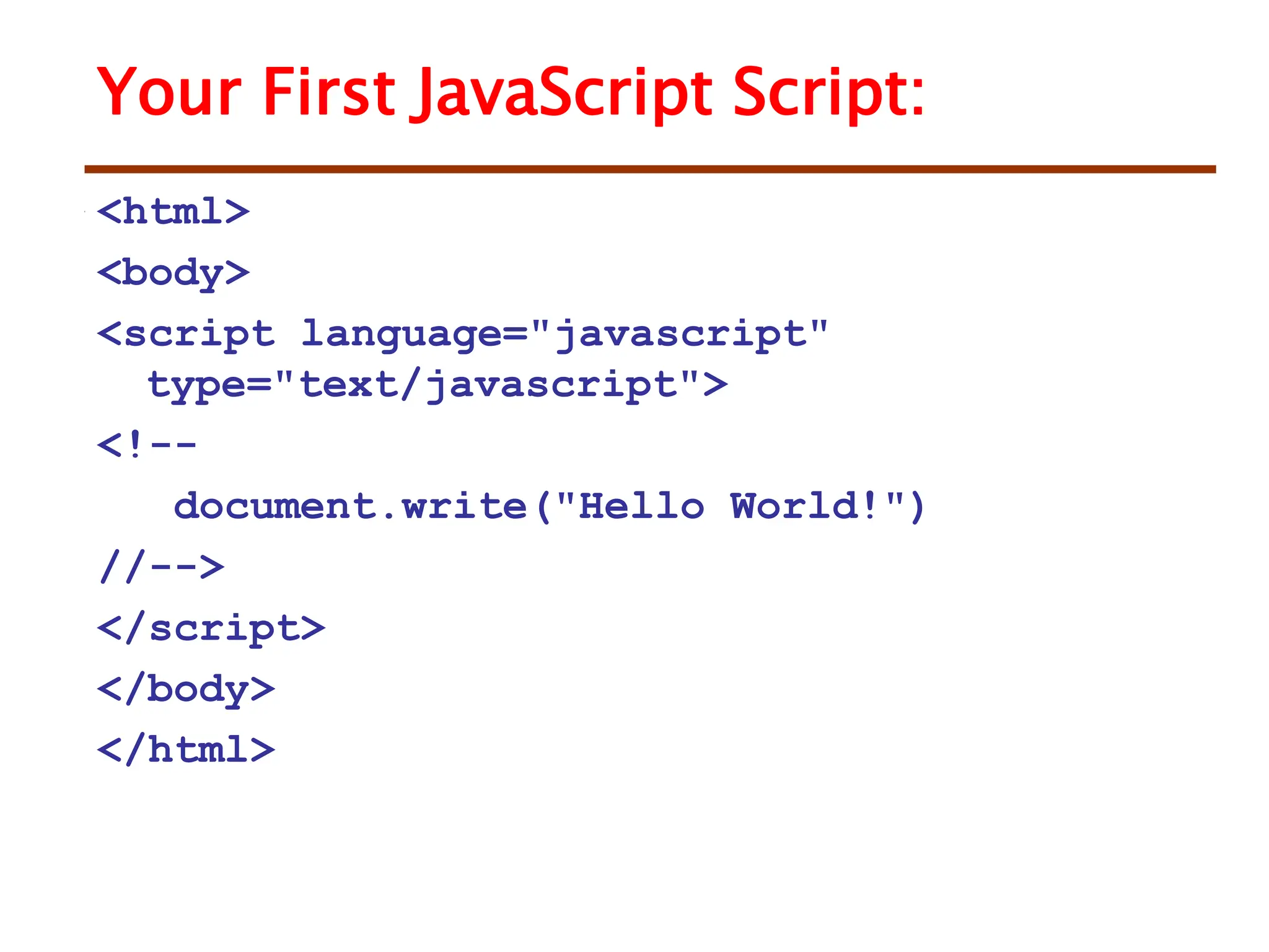 Your First JavaScript Script:
<html>
<body>
<script language="javascript"
type="text/javascript">
<!--
document.write("Hello World!")
//-->
</script>
</body>
</html>
 