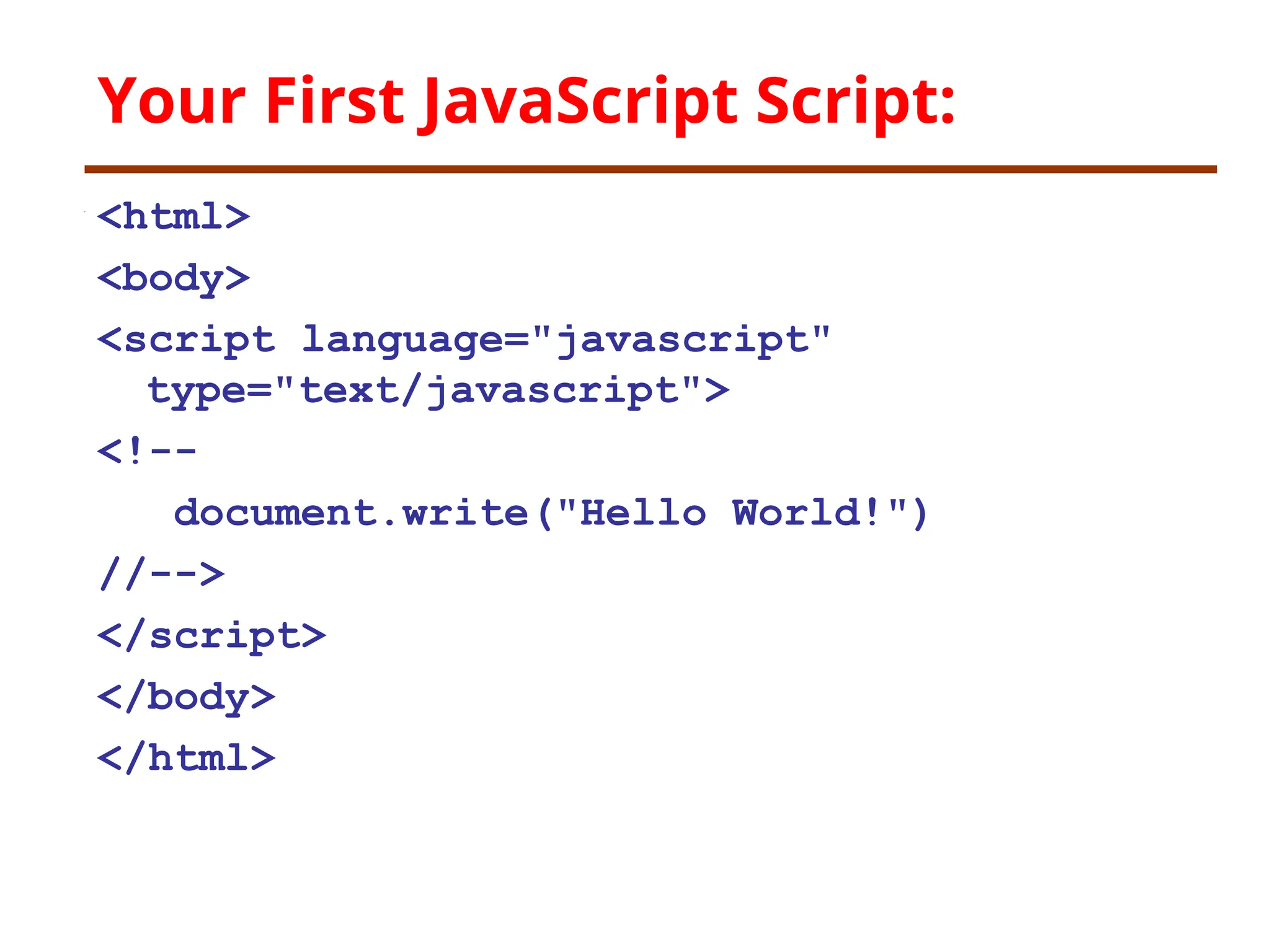 Your First JavaScript Script:
<html>
<body>
<script language="javascript"
type="text/javascript">
<!--
document.write("Hello World!")
//-->
</script>
</body>
</html>
 
