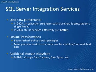 SQL Server Integration Services
 Data Flow performance
   In 2005, an execution tree (even with branches) is executed on a
   single thread
   In 2008, this is handled differently (i.e. better)

 Lookup Transformation
   Share cached lookup across packages
   More granular control over cache use for matched/non-matched
   data

 Additional changes elsewhere
   MERGE, Change Data Capture, Data Types, etc.
 