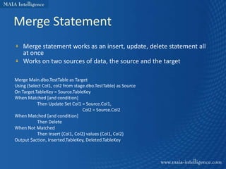 Merge Statement
    Merge statement works as an insert, update, delete statement all
    at once
    Works on two sources of data, the source and the target

Merge Main.dbo.TestTable as Target
Using (Select Col1, col2 from stage.dbo.TestTable) as Source
On Target.TableKey = Source.TableKey
When Matched [and condition]
           Then Update Set Col1 = Source.Col1,
                                  Col2 = Source.Col2
When Matched [and condition]
           Then Delete
When Not Matched
           Then Insert (Col1, Col2) values (Col1, Col2)
Output $action, Inserted.TableKey, Deleted.TableKey
 