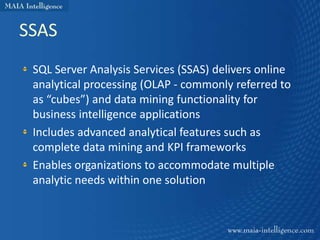 SSAS
 SQL Server Analysis Services (SSAS) delivers online
 analytical processing (OLAP - commonly referred to
 as “cubes”) and data mining functionality for
 business intelligence applications
 Includes advanced analytical features such as
 complete data mining and KPI frameworks
 Enables organizations to accommodate multiple
 analytic needs within one solution
 