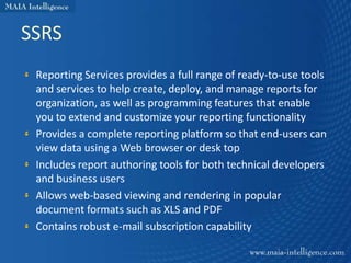 SSRS
 Reporting Services provides a full range of ready-to-use tools
 and services to help create, deploy, and manage reports for
 organization, as well as programming features that enable
 you to extend and customize your reporting functionality
 Provides a complete reporting platform so that end-users can
 view data using a Web browser or desk top
 Includes report authoring tools for both technical developers
 and business users
 Allows web-based viewing and rendering in popular
 document formats such as XLS and PDF
 Contains robust e-mail subscription capability
 