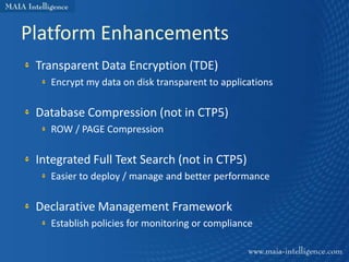 Platform Enhancements
 Transparent Data Encryption (TDE)
   Encrypt my data on disk transparent to applications

 Database Compression (not in CTP5)
   ROW / PAGE Compression

 Integrated Full Text Search (not in CTP5)
   Easier to deploy / manage and better performance

 Declarative Management Framework
   Establish policies for monitoring or compliance
 
