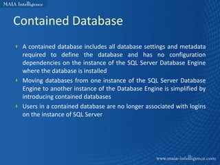 Contained Database
 A contained database includes all database settings and metadata
 required to define the database and has no configuration
 dependencies on the instance of the SQL Server Database Engine
 where the database is installed
 Moving databases from one instance of the SQL Server Database
 Engine to another instance of the Database Engine is simplified by
 introducing contained databases
 Users in a contained database are no longer associated with logins
 on the instance of SQL Server
 