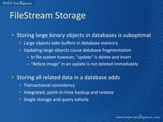 FileStream Storage
 Storing large binary objects in databases is suboptimal
   Large objects take buffers in database memory
   Updating large objects cause database fragmentation
    – In file system however, "update" is delete and insert
    – "Before image" in an update is not deleted immediately

 Storing all related data in a database adds
   Transactional consistency
   Integrated, point-in-time backup and restore
   Single storage and query vehicle
 