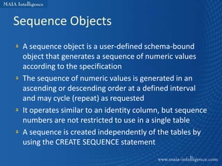 Sequence Objects
 A sequence object is a user-defined schema-bound
 object that generates a sequence of numeric values
 according to the specification
 The sequence of numeric values is generated in an
 ascending or descending order at a defined interval
 and may cycle (repeat) as requested
 It operates similar to an identity column, but sequence
 numbers are not restricted to use in a single table
 A sequence is created independently of the tables by
 using the CREATE SEQUENCE statement
 