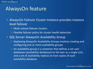 AlwaysOn feature
 AlwaysOn Failover Cluster Instance provides instance
 level failover
   Multi-subnet failover clusters
   Flexible failover policy for cluster health detection
 SQL Server AlwaysOn Availability Group
   Deploying AlwaysOn Availability Groups involves creating and
   configuring one or more availability groups
   An availability group is a container that defines a set user
   databases (availability databases) to fail over as a single unit,
   and a set of availability replicas to host copies of each
   availability database
 