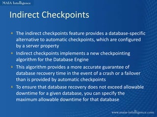 Indirect Checkpoints
 The indirect checkpoints feature provides a database-specific
 alternative to automatic checkpoints, which are configured
 by a server property
 Indirect checkpoints implements a new checkpointing
 algorithm for the Database Engine
 This algorithm provides a more accurate guarantee of
 database recovery time in the event of a crash or a failover
 than is provided by automatic checkpoints
 To ensure that database recovery does not exceed allowable
 downtime for a given database, you can specify the
 maximum allowable downtime for that database
 