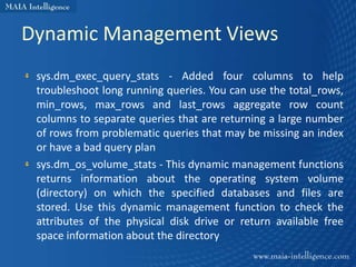 Dynamic Management Views
 sys.dm_exec_query_stats - Added four columns to help
 troubleshoot long running queries. You can use the total_rows,
 min_rows, max_rows and last_rows aggregate row count
 columns to separate queries that are returning a large number
 of rows from problematic queries that may be missing an index
 or have a bad query plan
 sys.dm_os_volume_stats - This dynamic management functions
 returns information about the operating system volume
 (directory) on which the specified databases and files are
 stored. Use this dynamic management function to check the
 attributes of the physical disk drive or return available free
 space information about the directory
 