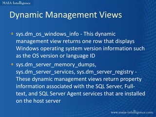 Dynamic Management Views
 sys.dm_os_windows_info - This dynamic
 management view returns one row that displays
 Windows operating system version information such
 as the OS version or language ID
 sys.dm_server_memory_dumps,
 sys.dm_server_services, sys.dm_server_registry -
 These dynamic management views return property
 information associated with the SQL Server, Full-
 text, and SQL Server Agent services that are installed
 on the host server
 