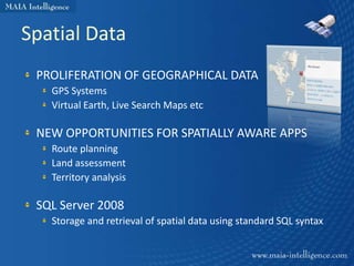 Spatial Data
 PROLIFERATION OF GEOGRAPHICAL DATA
   GPS Systems
   Virtual Earth, Live Search Maps etc

 NEW OPPORTUNITIES FOR SPATIALLY AWARE APPS
   Route planning
   Land assessment
   Territory analysis

 SQL Server 2008
   Storage and retrieval of spatial data using standard SQL syntax
 
