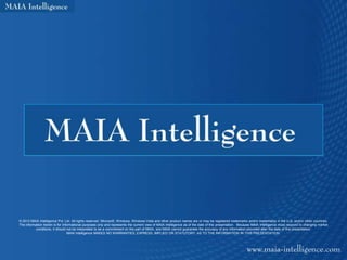 © 2012 MAIA Intelligence Pvt. Ltd. All rights reserved. Microsoft, Windows, Windows Vista and other product names are or may be registered trademarks and/or trademarks in the U.S. and/or other countries.
The information herein is for informational purposes only and represents the current view of MAIA Intelligence as of the date of this presentation. Because MAIA Intelligence must respond to changing market
          conditions, it should not be interpreted to be a commitment on the part of MAIA, and MAIA cannot guarantee the accuracy of any information provided after the date of this presentation.
                                 MAIA Intelligence MAKES NO WARRANTIES, EXPRESS, IMPLIED OR STATUTORY, AS TO THE INFORMATION IN THIS PRESENTATION.
 