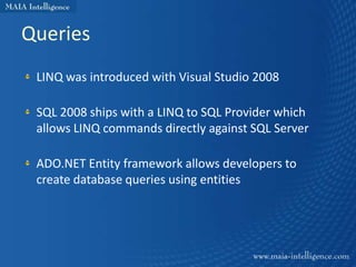 Queries
 LINQ was introduced with Visual Studio 2008

 SQL 2008 ships with a LINQ to SQL Provider which
 allows LINQ commands directly against SQL Server

 ADO.NET Entity framework allows developers to
 create database queries using entities
 
