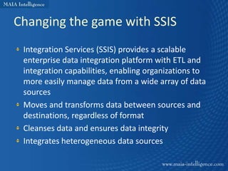 Changing the game with SSIS
 Integration Services (SSIS) provides a scalable
 enterprise data integration platform with ETL and
 integration capabilities, enabling organizations to
 more easily manage data from a wide array of data
 sources
 Moves and transforms data between sources and
 destinations, regardless of format
 Cleanses data and ensures data integrity
 Integrates heterogeneous data sources
 