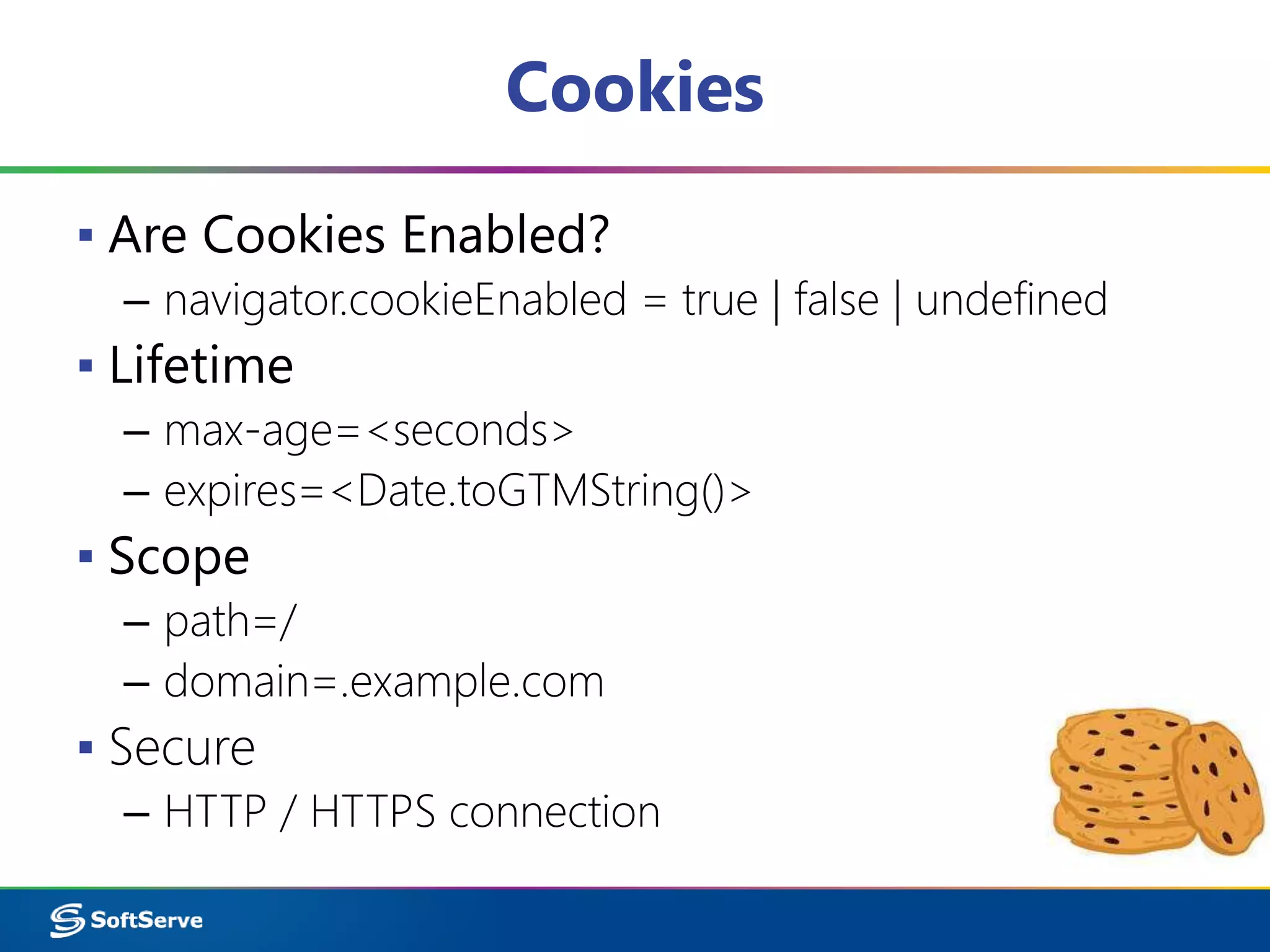 Cookies
▪ Are Cookies Enabled?
– navigator.cookieEnabled = true | false | undefined
▪ Lifetime
– max-age=<seconds>
– expires=<Date.toGTMString()>
▪ Scope
– path=/
– domain=.example.com
▪ Secure
– HTTP / HTTPS connection