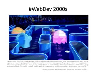 #WebDev 2000s
"Alternative browsers, led by Firefox, continue to steal back market share from Internet Explorer. As a result,
sites that only work in IE are seen by the industry and by media as the sub-standard pieces of junk they are,
and are subjected to public ridicule on the web, in newspapers, and in magazines, and maybe even on TV. "
- Roger Johansson (456 Berea street): Predictions and hopes for 2005
 